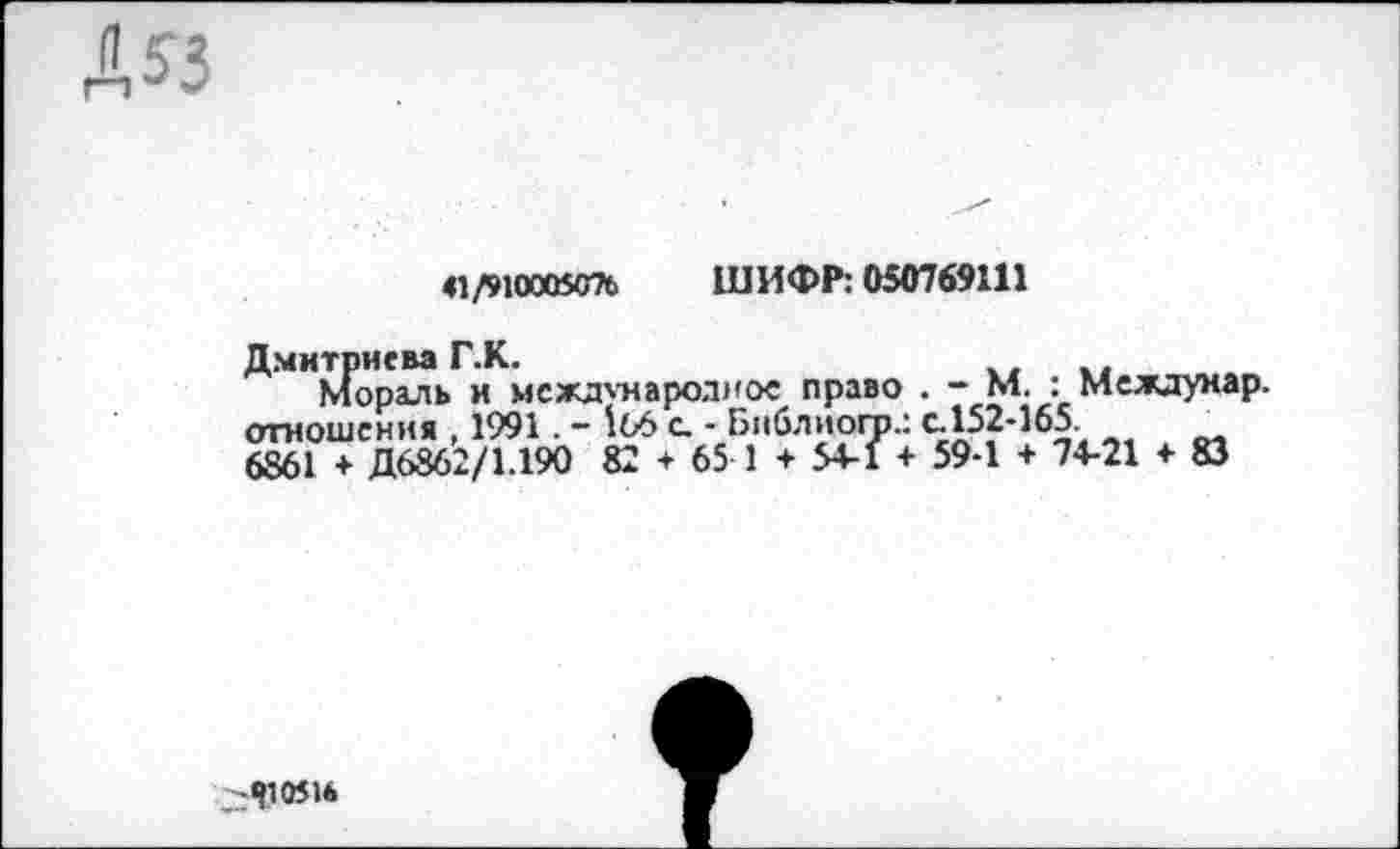 ﻿Д?з
41/910005076 ШИФР: 050769111
Дмитриева Г.К.
Мораль и международное право . - М. : Междумар. отношения , 1991. - 166 с - Библиого.: с. 152-165 6861 + Д6862/1.190 82 ♦ 65 1 + 54-1 + 59-1 + 74-21 ♦ 83
-«Г 0516